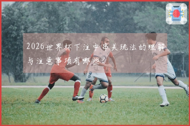 2026世界杯下注中串关玩法的理解与注意事项有哪些？