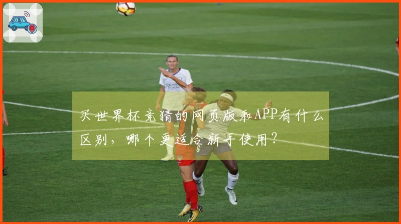 买世界杯竞猜的网页版和APP有什么区别，哪个更适合新手使用？