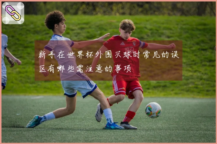 新手在世界杯外围买球时常见的误区有哪些需注意的事项